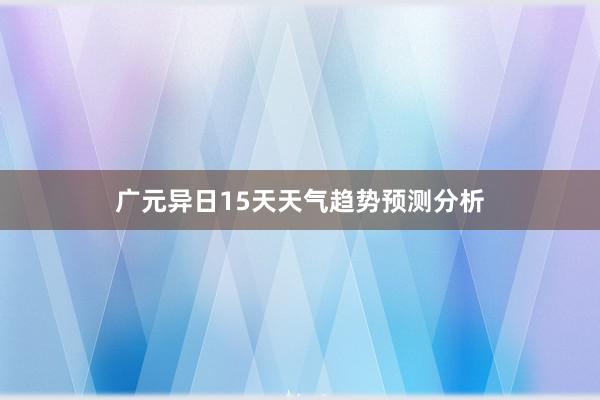 广元异日15天天气趋势预测分析